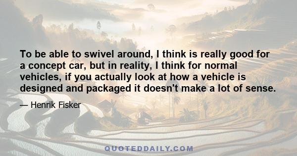 To be able to swivel around, I think is really good for a concept car, but in reality, I think for normal vehicles, if you actually look at how a vehicle is designed and packaged it doesn't make a lot of sense.