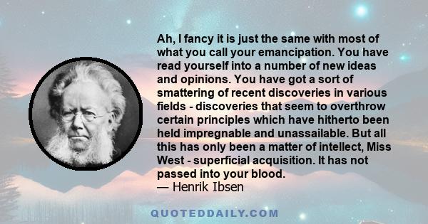 Ah, I fancy it is just the same with most of what you call your emancipation. You have read yourself into a number of new ideas and opinions. You have got a sort of smattering of recent discoveries in various fields -