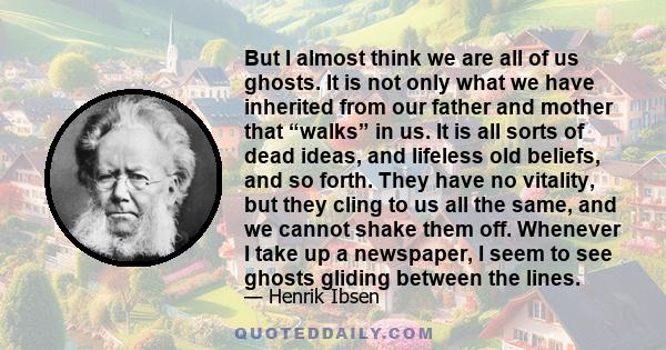 But I almost think we are all of us ghosts. It is not only what we have inherited from our father and mother that “walks” in us. It is all sorts of dead ideas, and lifeless old beliefs, and so forth. They have no