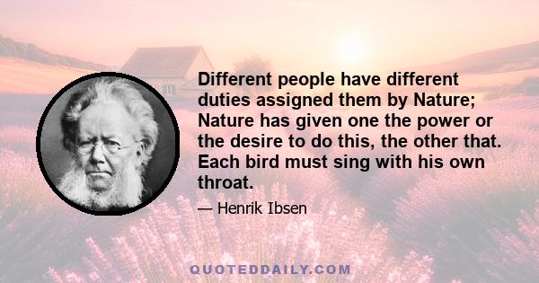 Different people have different duties assigned them by Nature; Nature has given one the power or the desire to do this, the other that. Each bird must sing with his own throat.