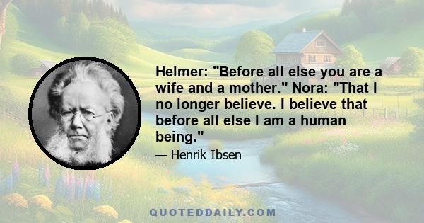 Helmer: Before all else you are a wife and a mother. Nora: That I no longer believe. I believe that before all else I am a human being.