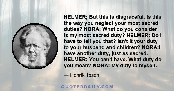 HELMER; But this is disgraceful. Is this the way you neglect your most sacred duties? NORA: What do you consider is my most sacred duty? HELMER: Do I have to tell you that? Isn't it your duty to your husband and