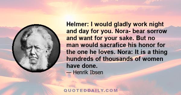 Helmer: I would gladly work night and day for you. Nora- bear sorrow and want for your sake. But no man would sacrafice his honor for the one he loves. Nora: It is a thing hundreds of thousands of women have done.