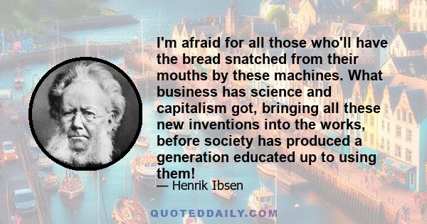 I'm afraid for all those who'll have the bread snatched from their mouths by these machines. What business has science and capitalism got, bringing all these new inventions into the works, before society has produced a