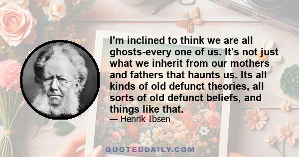 I'm inclined to think we are all ghosts-every one of us. It's not just what we inherit from our mothers and fathers that haunts us. Its all kinds of old defunct theories, all sorts of old defunct beliefs, and things