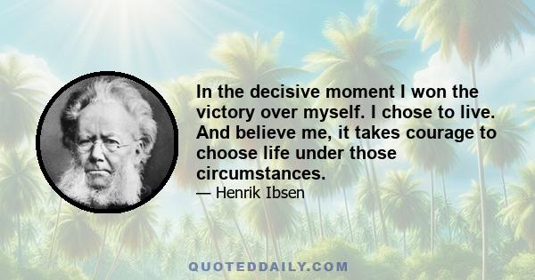 In the decisive moment I won the victory over myself. I chose to live. And believe me, it takes courage to choose life under those circumstances.