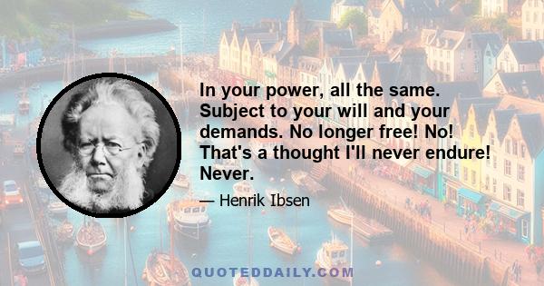 In your power, all the same. Subject to your will and your demands. No longer free! No! That's a thought I'll never endure! Never.