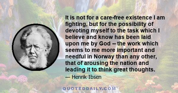 It is not for a care-free existence I am fighting, but for the possibility of devoting myself to the task which I believe and know has been laid upon me by God -- the work which seems to me more important and needful in 