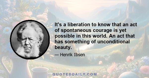 It's a liberation to know that an act of spontaneous courage is yet possible in this world. An act that has something of unconditional beauty.