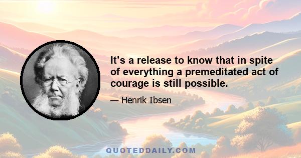 It’s a release to know that in spite of everything a premeditated act of courage is still possible.