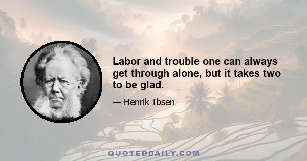 Labor and trouble one can always get through alone, but it takes two to be glad.