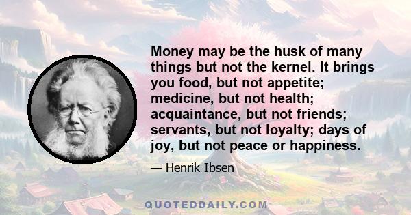 Money may be the husk of many things but not the kernel. It brings you food, but not appetite; medicine, but not health; acquaintance, but not friends; servants, but not loyalty; days of joy, but not peace or happiness.