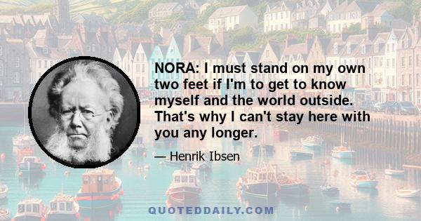 NORA: I must stand on my own two feet if I'm to get to know myself and the world outside. That's why I can't stay here with you any longer.