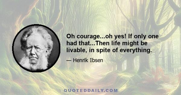 Oh courage...oh yes! If only one had that...Then life might be livable, in spite of everything.