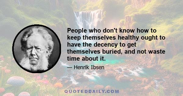 People who don't know how to keep themselves healthy ought to have the decency to get themselves buried, and not waste time about it.