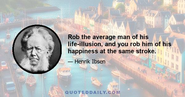 Rob the average man of his life-illusion, and you rob him of his happiness at the same stroke.