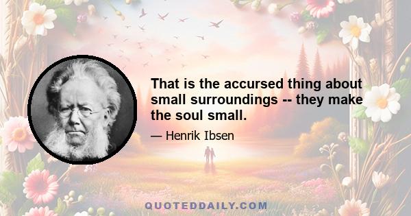 That is the accursed thing about small surroundings -- they make the soul small.