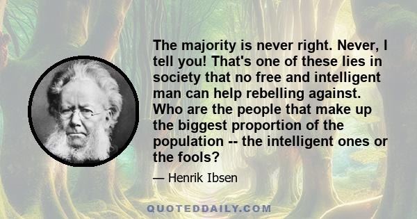 The majority is never right. Never, I tell you! That's one of these lies in society that no free and intelligent man can help rebelling against. Who are the people that make up the biggest proportion of the population