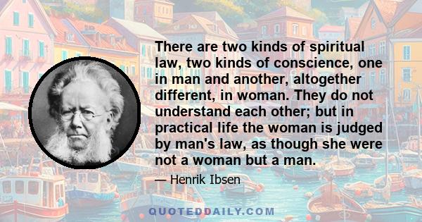 There are two kinds of spiritual law, two kinds of conscience, one in man and another, altogether different, in woman. They do not understand each other; but in practical life the woman is judged by man's law, as though 