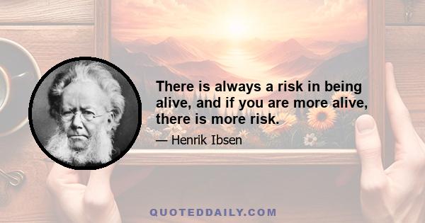 There is always a risk in being alive, and if you are more alive, there is more risk.