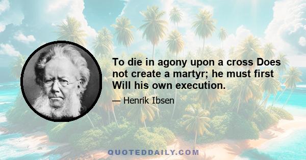 To die in agony upon a cross Does not create a martyr; he must first Will his own execution.