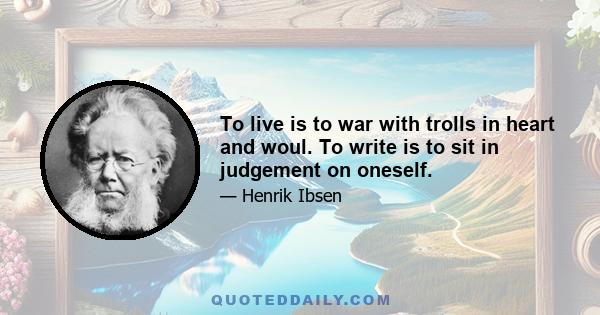 To live is to war with trolls in heart and woul. To write is to sit in judgement on oneself.