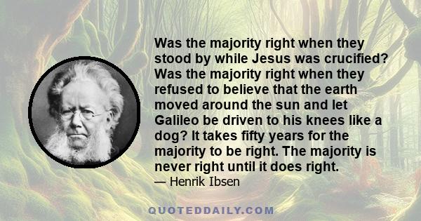 Was the majority right when they stood by while Jesus was crucified? Was the majority right when they refused to believe that the earth moved around the sun and let Galileo be driven to his knees like a dog? It takes