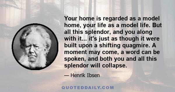 Your home is regarded as a model home, your life as a model life. But all this splendor, and you along with it... it's just as though it were built upon a shifting quagmire. A moment may come, a word can be spoken, and