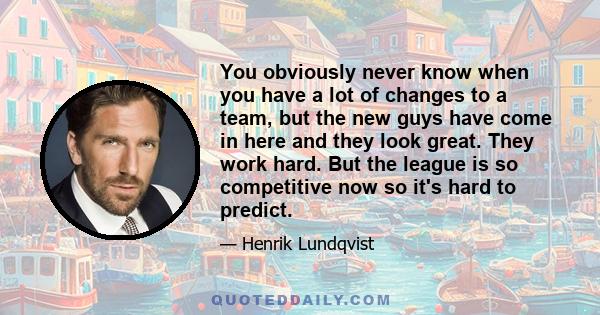 You obviously never know when you have a lot of changes to a team, but the new guys have come in here and they look great. They work hard. But the league is so competitive now so it's hard to predict.