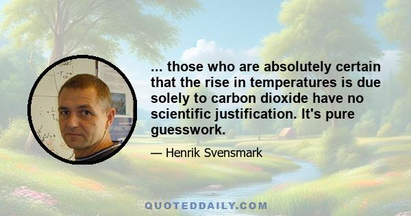 ... those who are absolutely certain that the rise in temperatures is due solely to carbon dioxide have no scientific justification. It's pure guesswork.