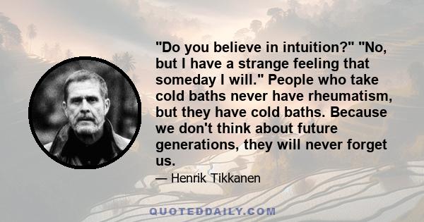 Do you believe in intuition? No, but I have a strange feeling that someday I will. People who take cold baths never have rheumatism, but they have cold baths. Because we don't think about future generations, they will