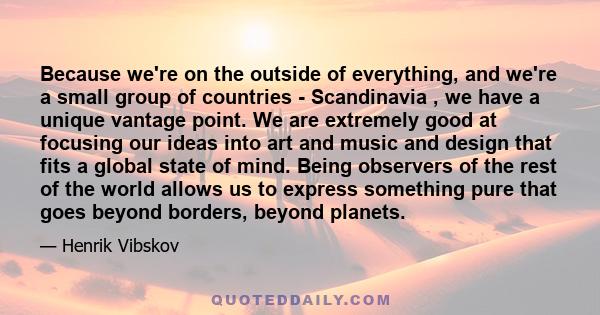 Because we're on the outside of everything, and we're a small group of countries - Scandinavia , we have a unique vantage point. We are extremely good at focusing our ideas into art and music and design that fits a