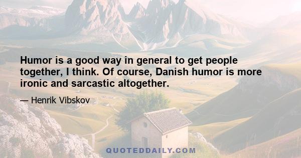 Humor is a good way in general to get people together, I think. Of course, Danish humor is more ironic and sarcastic altogether.