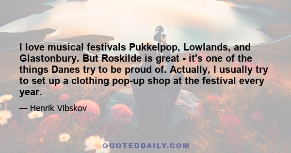 I love musical festivals Pukkelpop, Lowlands, and Glastonbury. But Roskilde is great - it's one of the things Danes try to be proud of. Actually, I usually try to set up a clothing pop-up shop at the festival every year.