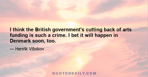 I think the British government's cutting back of arts funding is such a crime. I bet it will happen in Denmark soon, too.