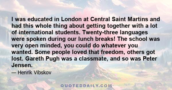 I was educated in London at Central Saint Martins and had this whole thing about getting together with a lot of international students. Twenty-three languages were spoken during our lunch breaks! The school was very