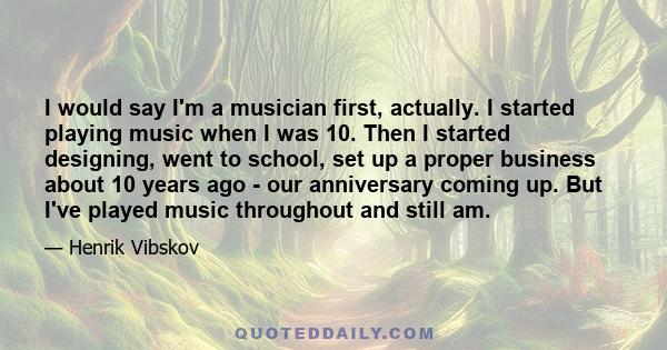 I would say I'm a musician first, actually. I started playing music when I was 10. Then I started designing, went to school, set up a proper business about 10 years ago - our anniversary coming up. But I've played music 