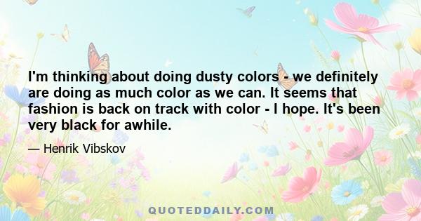 I'm thinking about doing dusty colors - we definitely are doing as much color as we can. It seems that fashion is back on track with color - I hope. It's been very black for awhile.