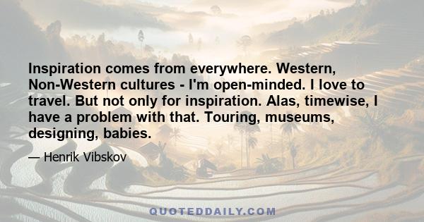 Inspiration comes from everywhere. Western, Non-Western cultures - I'm open-minded. I love to travel. But not only for inspiration. Alas, timewise, I have a problem with that. Touring, museums, designing, babies.