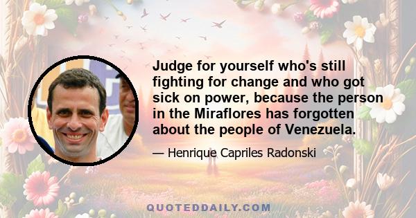 Judge for yourself who's still fighting for change and who got sick on power, because the person in the Miraflores has forgotten about the people of Venezuela.