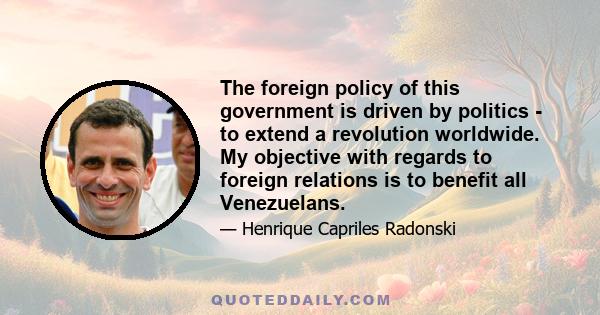 The foreign policy of this government is driven by politics - to extend a revolution worldwide. My objective with regards to foreign relations is to benefit all Venezuelans.