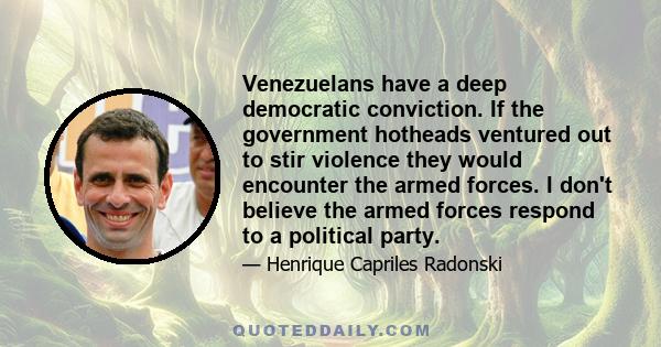 Venezuelans have a deep democratic conviction. If the government hotheads ventured out to stir violence they would encounter the armed forces. I don't believe the armed forces respond to a political party.