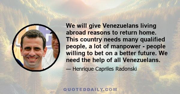 We will give Venezuelans living abroad reasons to return home. This country needs many qualified people, a lot of manpower - people willing to bet on a better future. We need the help of all Venezuelans.