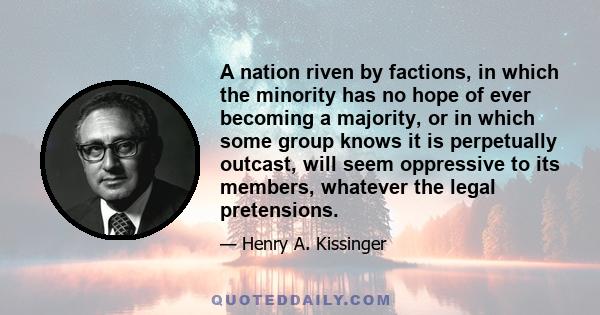 A nation riven by factions, in which the minority has no hope of ever becoming a majority, or in which some group knows it is perpetually outcast, will seem oppressive to its members, whatever the legal pretensions.