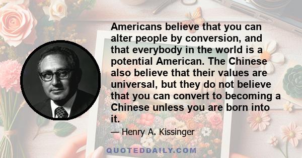 Americans believe that you can alter people by conversion, and that everybody in the world is a potential American. The Chinese also believe that their values are universal, but they do not believe that you can convert