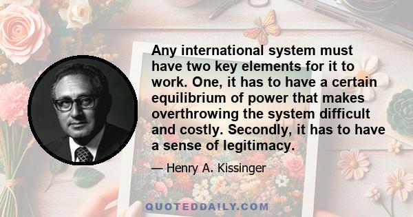 Any international system must have two key elements for it to work. One, it has to have a certain equilibrium of power that makes overthrowing the system difficult and costly. Secondly, it has to have a sense of