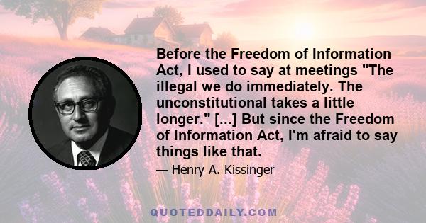 Before the Freedom of Information Act, I used to say at meetings The illegal we do immediately. The unconstitutional takes a little longer. [...] But since the Freedom of Information Act, I'm afraid to say things like