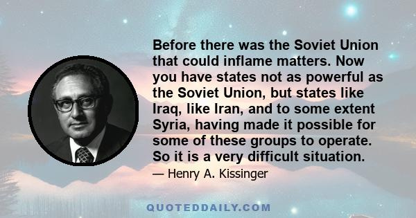 Before there was the Soviet Union that could inflame matters. Now you have states not as powerful as the Soviet Union, but states like Iraq, like Iran, and to some extent Syria, having made it possible for some of these 