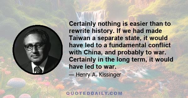 Certainly nothing is easier than to rewrite history. If we had made Taiwan a separate state, it would have led to a fundamental conflict with China, and probably to war. Certainly in the long term, it would have led to