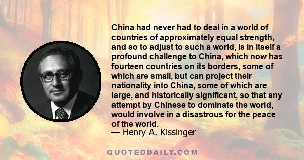 China had never had to deal in a world of countries of approximately equal strength, and so to adjust to such a world, is in itself a profound challenge to China, which now has fourteen countries on its borders, some of 